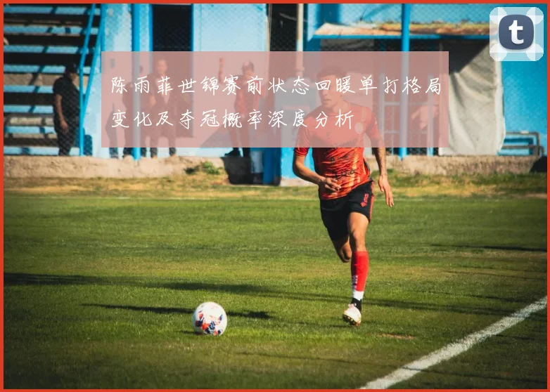陈雨菲世锦赛前状态回暖单打格局变化及夺冠概率深度分析