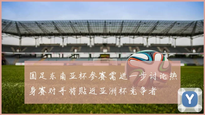 国足东南亚杯参赛需进一步讨论热身赛对手将贴近亚洲杯竞争者