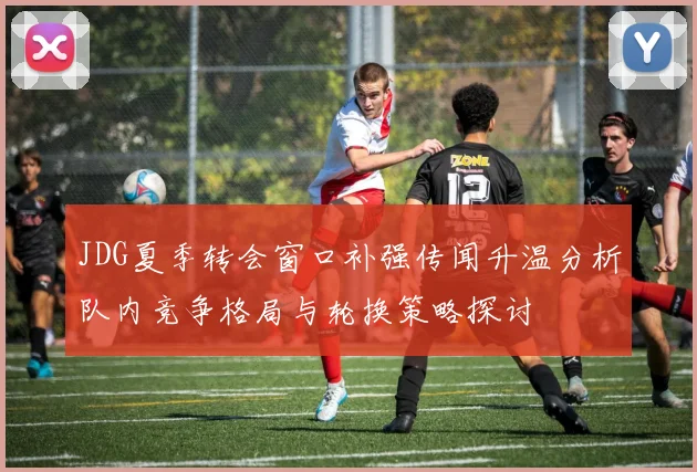 JDG夏季转会窗口补强传闻升温分析队内竞争格局与轮换策略探讨