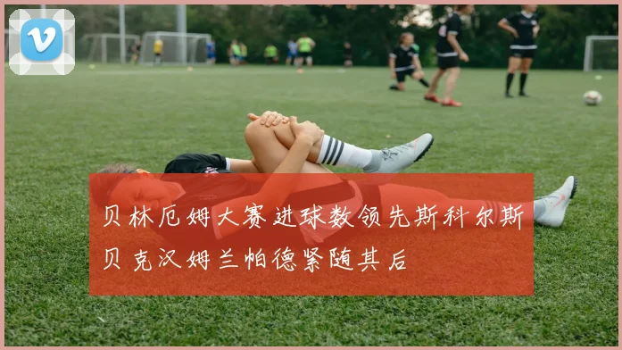 贝林厄姆大赛进球数领先斯科尔斯贝克汉姆兰帕德紧随其后