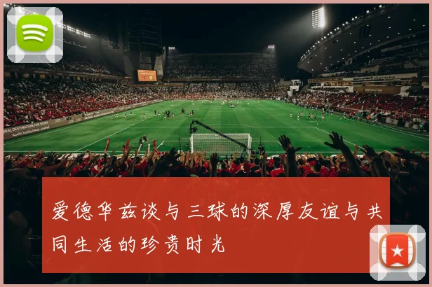 爱德华兹谈与三球的深厚友谊与共同生活的珍贵时光