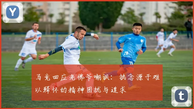 马竞回应老佛爷嘲讽：执念源于难以释怀的精神困扰与追求
