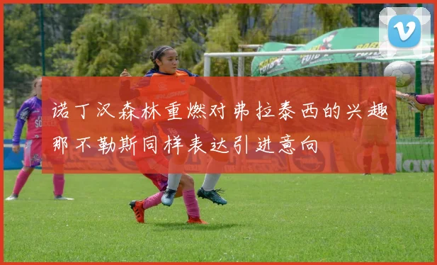 诺丁汉森林重燃对弗拉泰西的兴趣那不勒斯同样表达引进意向