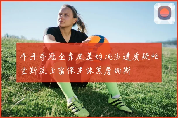 乔丹夺冠全靠皮蓬的说法遭质疑帕金斯反击富保罗抹黑詹姆斯