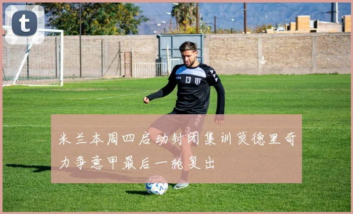 米兰本周四启动封闭集训莫德里奇力争意甲最后一轮复出