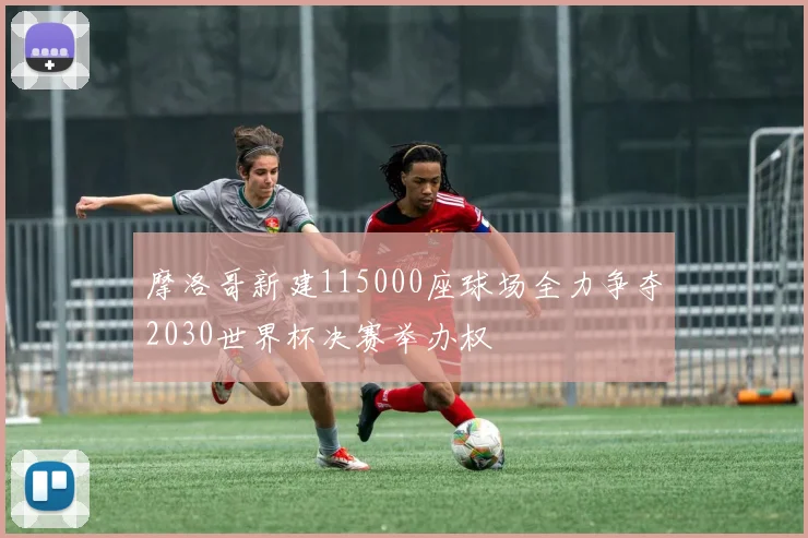 摩洛哥新建115000座球场全力争夺2030世界杯决赛举办权