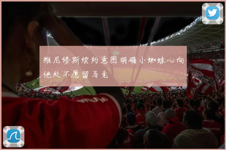 维尼修斯续约意图明确小蜘蛛心向他处不愿留马竞