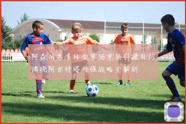 阿森纳冬季转会市场中场引援目标揭晓阿尔特塔补强战略全解析