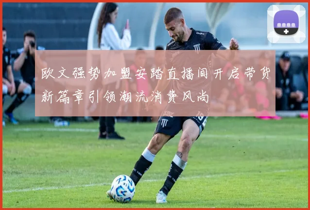 欧文强势加盟安踏直播间开启带货新篇章引领潮流消费风尚