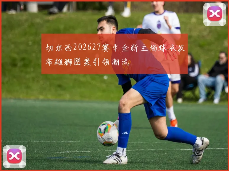 切尔西202627赛季全新主场球衣发布雄狮图案引领潮流