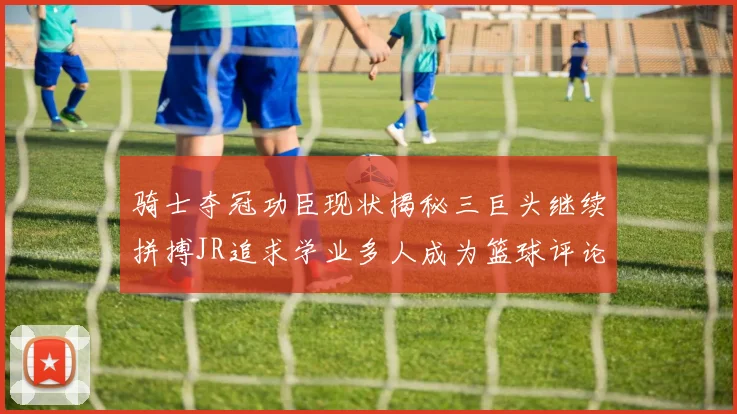骑士夺冠功臣现状揭秘三巨头继续拼搏JR追求学业多人成为篮球评论员