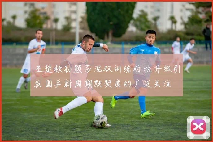 王楚钦孙颖莎混双训练对抗升级引发国乒新周期默契度的广泛关注
