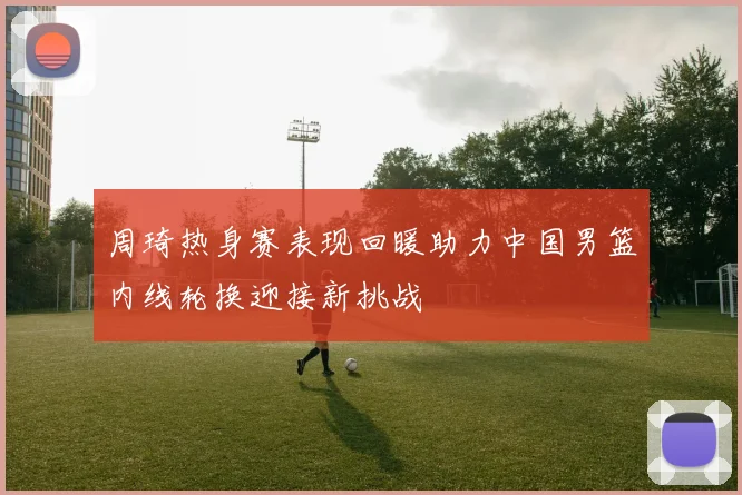 周琦热身赛表现回暖助力中国男篮内线轮换迎接新挑战