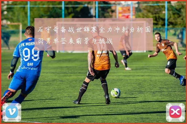 石宇奇备战世锦赛全力冲刺分析国羽男单签表前景与挑战