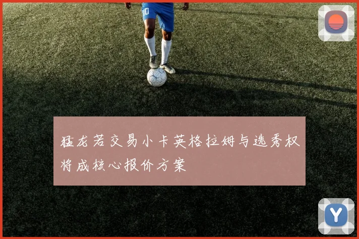 猛龙若交易小卡英格拉姆与选秀权将成核心报价方案