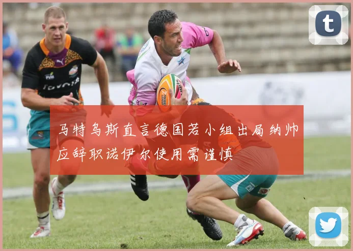 马特乌斯直言德国若小组出局纳帅应辞职诺伊尔使用需谨慎