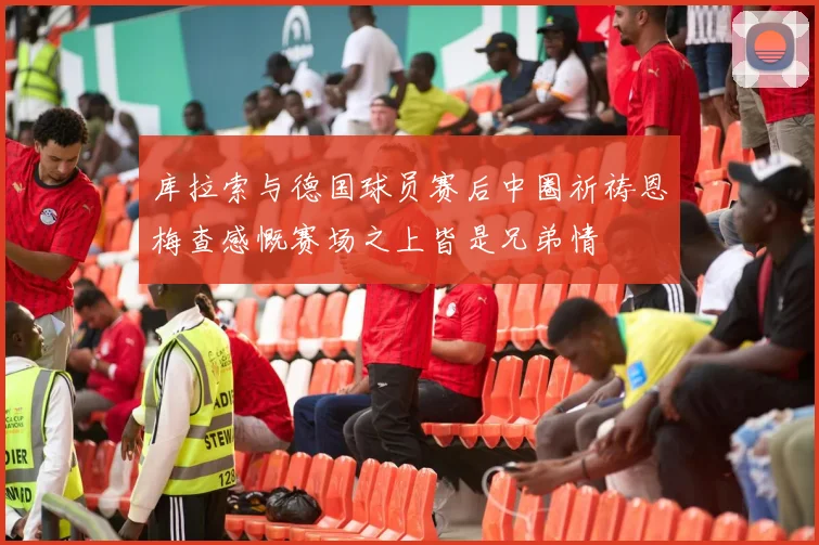 库拉索与德国球员赛后中圈祈祷恩梅查感慨赛场之上皆是兄弟情