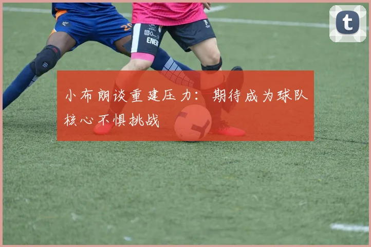 小布朗谈重建压力：期待成为球队核心不惧挑战