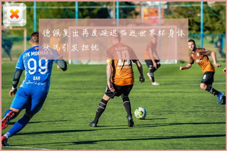 德佩复出再度延迟临近世界杯身体状况引发担忧