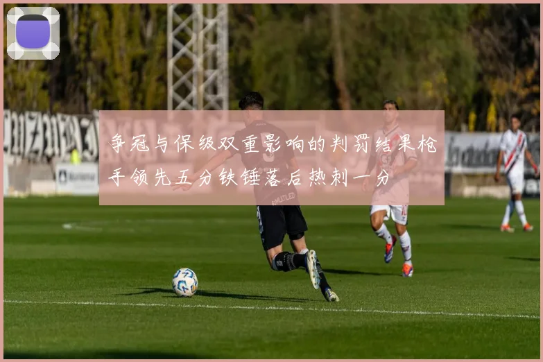 争冠与保级双重影响的判罚结果枪手领先五分铁锤落后热刺一分