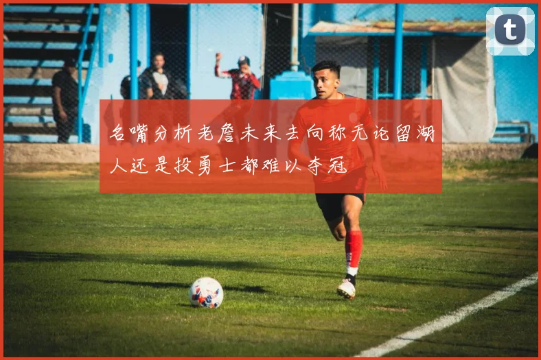 名嘴分析老詹未来去向称无论留湖人还是投勇士都难以夺冠