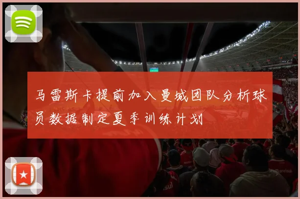 马雷斯卡提前加入曼城团队分析球员数据制定夏季训练计划