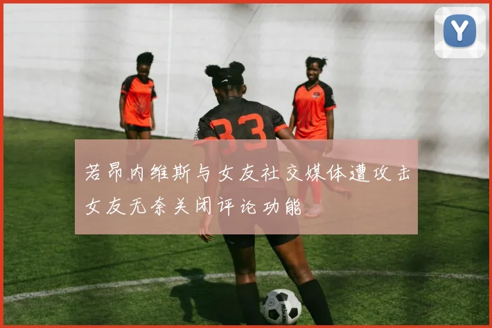 若昂内维斯与女友社交媒体遭攻击女友无奈关闭评论功能