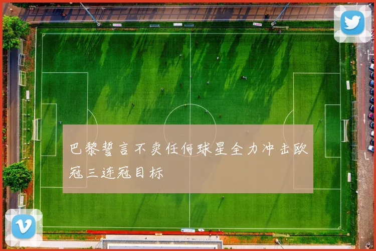 巴黎誓言不卖任何球星全力冲击欧冠三连冠目标