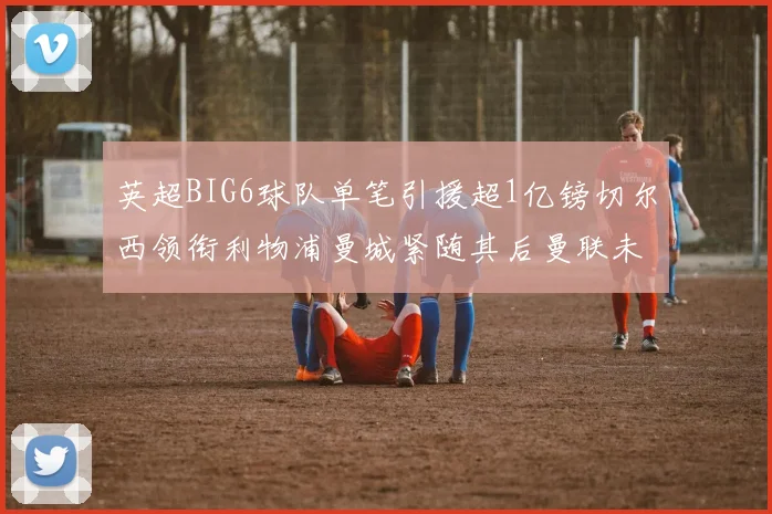 英超BIG6球队单笔引援超1亿镑切尔西领衔利物浦曼城紧随其后曼联未有动作