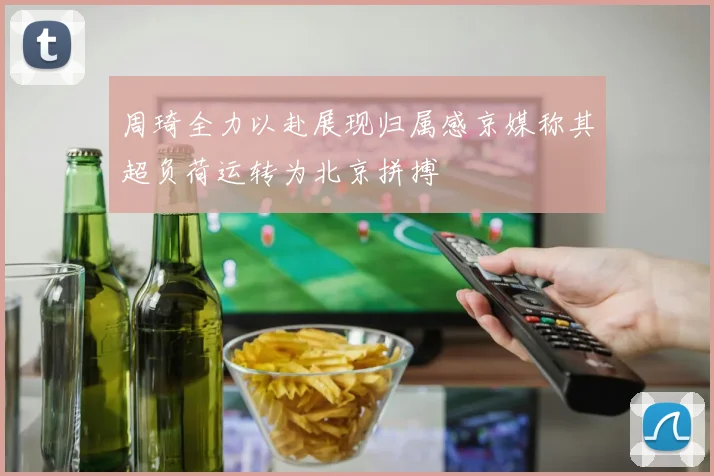 周琦全力以赴展现归属感京媒称其超负荷运转为北京拼搏